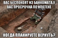 вас беспокоят из банкомата.у вас просрочка по ипотеке когда планируете вернуть?