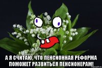  а я считаю, что пенсионная реформа поможет развиться пенсионерам!