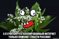  а я считаю, что изолированный интернет только поможет спасти россию!