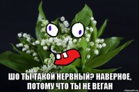  шо ты такой нервный? наверное, потому что ты не веган