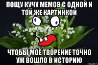 пощу кучу мемов с одной и той же картинкой чтобы моё творение точно уж вошло в историю