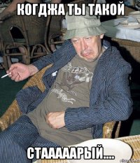 когджа ты такой стааааарый....