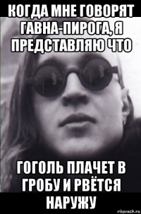 когда мне говорят гавна-пирога, я представляю что гоголь плачет в гробу и рвётся наружу