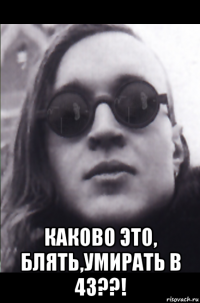  каково это, блять,умирать в 43??!