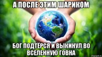 а после этим шариком бог подтёрся и выкинул во вселенную говна