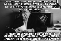 человек превратился в товар и рассматривает свою жизнь как капитал, который следует выгодно вложить. если он в этом преуспел, то жизнь его имеет смысл, а если нет – он неудачник. его ценность определяется спросом, а не его человеческими достоинствами: добротой, умом, артистическими способностями. ©эрих фромм