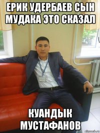 ерик удербаев сын мудака это сказал куандык мустафанов
