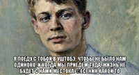  я поеду с тобой в уштобэ, чтобы не было нам одиноко. и когда мы приедем туда, жизнь не будет с нами жестока. ©есенин какой то
