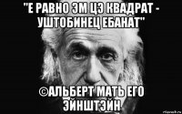"е равно эм цэ квадрат - уштобинец ебанат" ©альберт мать его эйнштэйн