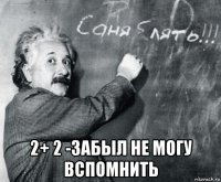  2+ 2 -забыл не могу вспомнить