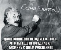  даже эйнштейн негодует от того, что ты еще не поздравил тахмину с днем рождения!