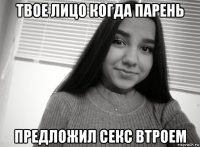 твое лицо когда парень предложил секс втроем