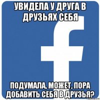 увидела у друга в друзьях себя подумала, может, пора добавить себя в друзья?