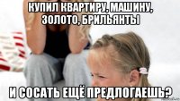 купил квартиру, машину, золото, брильянты и сосать ещё предлогаешь?