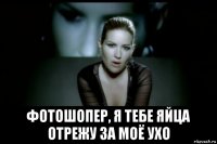  фотошопер, я тебе яйца отрежу за моё ухо