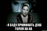  - я буду приминать душ голой ха-ха