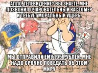 алло, телевидение? вы знаете, мне позвонил очаровательный кастомер и требует моральный ущерб. мы отправили ему 195 рублей, мне надо срочно поведать об этом миру