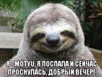  я - motyu, я поспала и сейчас проснулась, добрый вечер!