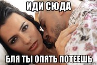 иди сюда бля ты опять потеешь
