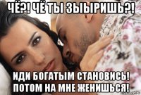 чё?! чё ты зыыришь?! иди богатым становись! потом на мне женишься!