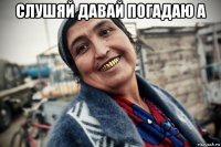 слушяй давай погадаю а 