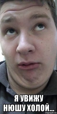  я увижу нюшу холой...