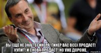  вы ещё не знаете гинера! гинер вас всех продаст! купит! и снова продаст! но уже дороже.
