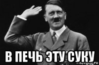  в печь эту суку