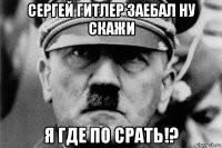 сергей гитлер заебал ну скажи я где по срать!?