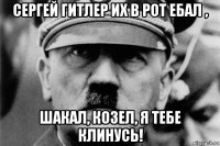 сергей гитлер их в рот ебал , шакал, козел, я тебе клинусь!