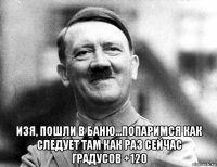  изя, пошли в баню...попаримся как следует там как раз сейчас градусов +120