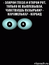 - закрой глаза и открой рот. только не выплевывай. чувствуешь пузырьки? - карамелька? - карбид 