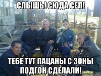 слышь! сюда сел! тебе тут пацаны с зоны подгон сделали!