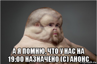  а я помню, что у нас на 19:00 назначено (с) анонс