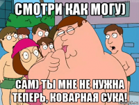 смотри как могу) сам) ты мне не нужна теперь, коварная сука!