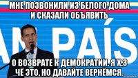 мне позвонили из белого дома и сказали объявить о возврате к демократии. я х.з чё это, но давайте вернёмся.