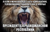 а если у меня пропадёт хоть один ребёнок, телевизионные каналы, я вас в клочья разорву! президент азербайджанской республики