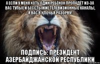 а если у меня хоть один ребёнок пропадёт из-за вас тупые и бесстыжие телевизионные каналы, я вас в клочья разорву! подпись: президент азербайджанской республики
