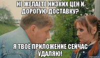 не желаете низких цен и дорогую доставку? я твоё приложение сейчас удаляю!