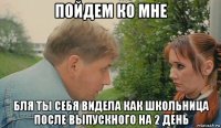 пойдем ко мне бля ты себя видела как школьница после выпускного на 2 день