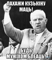 пахажи кузькiну маць! будь мужiхом,блеаць!