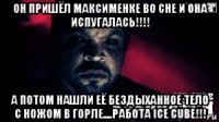 он пришёл максименке во сне и она испугалась!!!! а потом нашли её бездыханное тело с ножом в горле....работа ice cube!!!