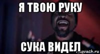 я твою руку сука видел