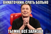 внматочкин, срать больно ты мне всё зализал