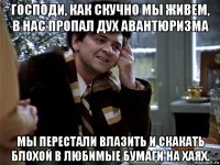 господи, как скучно мы живем, в нас пропал дух авантюризма мы перестали влазить и скакать блохой в любимые бумаги на хаях.