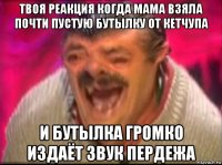 твоя реакция когда мама взяла почти пустую бутылку от кетчупа и бутылка громко издаёт звук пердежа