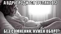 а вдруг родится треляков!? без сомнений, нужен оборт