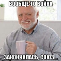 вообще-то война закончилась, союз...