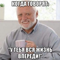когда говорят: "у тебя вся жизнь впереди!"