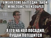 у меня тоже был один такой, мужеложство изобрел я его на кол посадил, пущай потешится